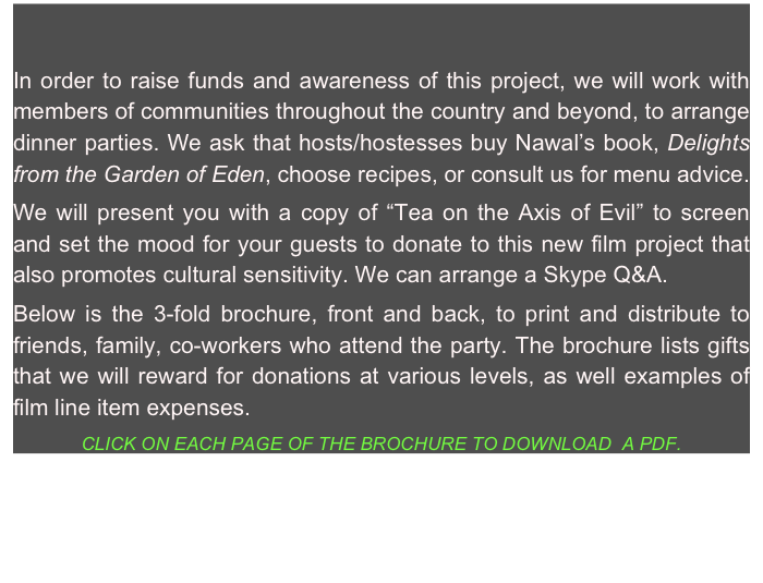 In order to raise funds and awareness of this project, we will work with members of communities throughout the country and beyond, to arrange dinner parties. We ask that hosts/hostesses buy Nawal’s book, Delights from the Garden of Eden, choose recipes, or consult us for menu advice. 
We will present you with a copy of “Tea on the Axis of Evil” to screen and set the mood for your guests to donate to this new film project that also promotes cultural sensitivity. We can arrange a Skype Q&A.
Below is the 3-fold brochure, front and back, to print and distribute to friends, family, co-workers who attend the party. The brochure lists gifts that we will reward for donations at various levels, as well examples of film line item expenses.
CLICK ON EACH PAGE OF THE BROCHURE TO DOWNLOAD  A PDF.