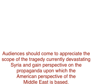 "Tea on the Axis of Evil"          
is a feature documentary that gives voice to the moderate majority in Syria.
TEA was filmed in Syria fro  2004 to 2008, in an era when the  culturally progressive and religiously conservative shared restaurants, buses, and even parents; 
five Muslim sects and sixteen Christian denominations lived in harmony.
Audiences should come to appreciate the scope of the tragedy currently devastating Syria and gain perspective on the
propaganda upon which the  
American perspective of the 
Middle East is based. 